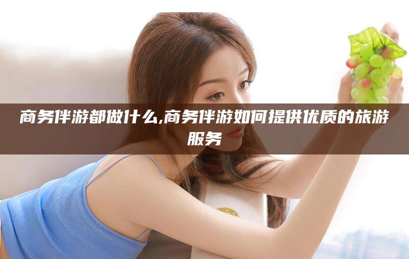 临沂商务伴游都做什么,商务伴游如何提供优质的旅游服务