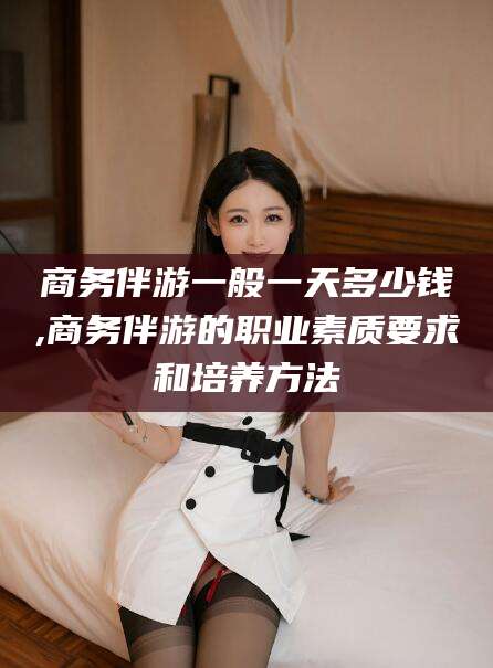 临沂商务伴游一般一天多少钱,商务伴游的职业素质要求和培养方法