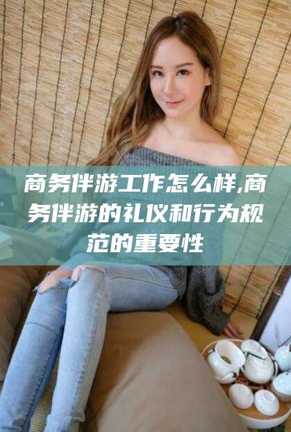 临沂商务伴游工作怎么样,商务伴游的礼仪和行为规范的重要性