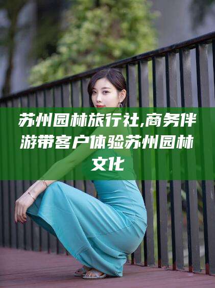 临沂苏州园林旅行社,商务伴游带客户体验苏州园林文化