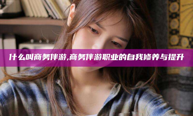 临沂什么叫商务伴游,商务伴游职业的自我修养与提升