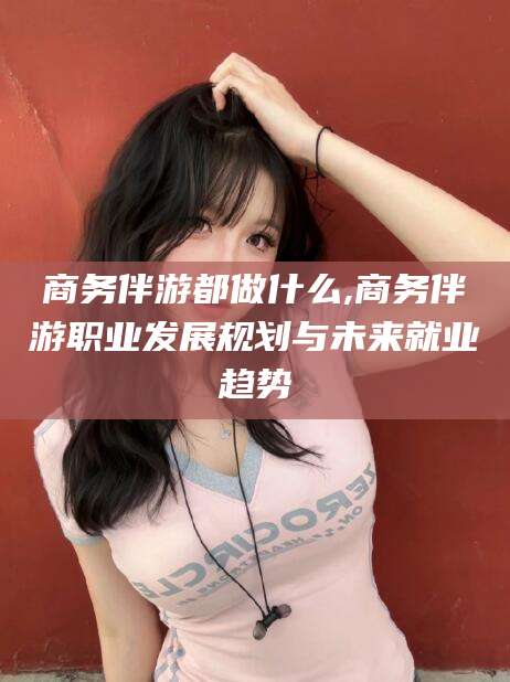 临沂商务伴游都做什么,商务伴游职业发展规划与未来就业趋势