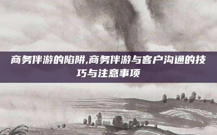 临沂商务伴游的陷阱,商务伴游与客户沟通的技巧与注意事项