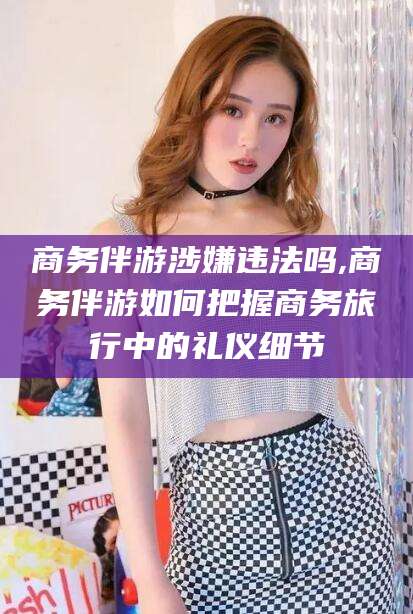 临沂商务伴游涉嫌违法吗,商务伴游如何把握商务旅行中的礼仪细节
