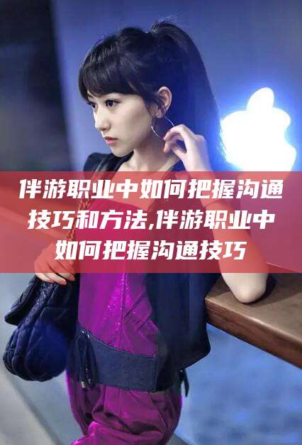 临沂伴游职业中如何把握沟通技巧和方法,伴游职业中如何把握沟通技巧