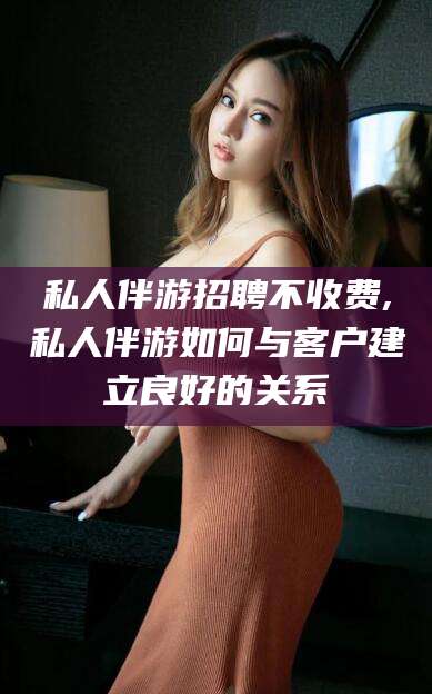临沂私人伴游招聘不收费,私人伴游如何与客户建立良好的关系