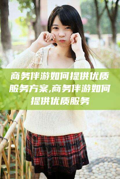 临沂商务伴游如何提供优质服务方案,商务伴游如何提供优质服务