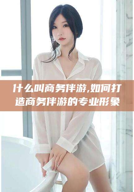 临沂什么叫商务伴游,如何打造商务伴游的专业形象