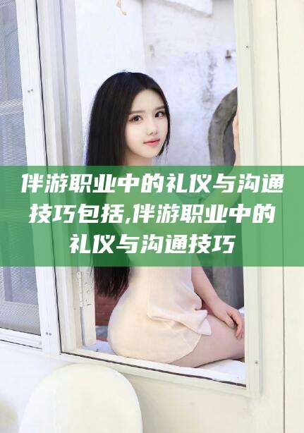 临沂伴游职业中的礼仪与沟通技巧包括,伴游职业中的礼仪与沟通技巧