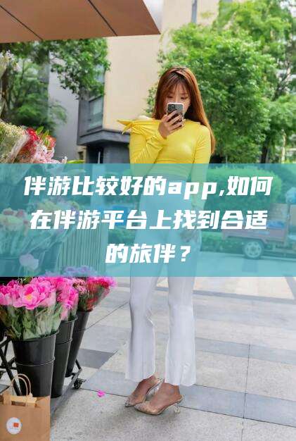 临沂伴游比较好的app,如何在伴游平台上找到合适的旅伴？