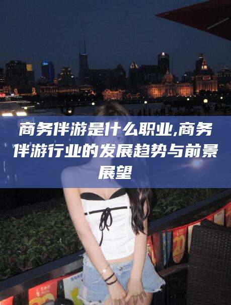 临沂商务伴游是什么职业,商务伴游行业的发展趋势与前景展望