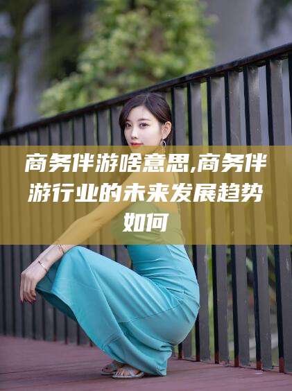 临沂商务伴游啥意思,商务伴游行业的未来发展趋势如何