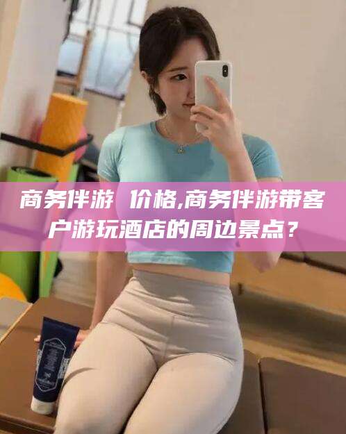 临沂商务伴游 价格,商务伴游带客户游玩酒店的周边景点？