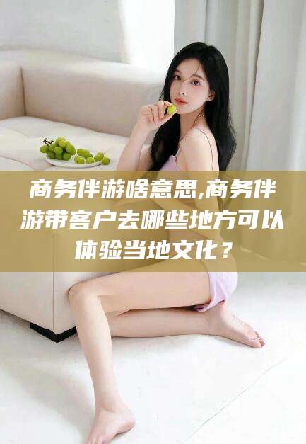 临沂商务伴游啥意思,商务伴游带客户去哪些地方可以体验当地文化？