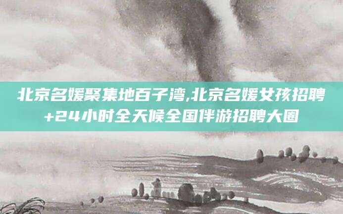 临沂北京名媛聚集地百子湾,北京名媛女孩招聘+24小时全天候全国伴游招聘大圈