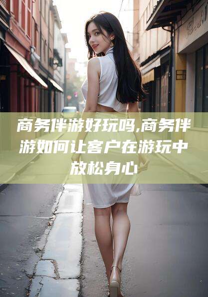 临沂商务伴游好玩吗,商务伴游如何让客户在游玩中放松身心