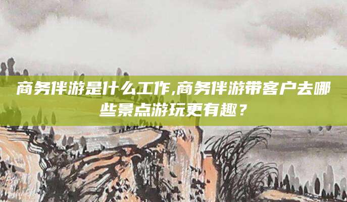 临沂商务伴游是什么工作,商务伴游带客户去哪些景点游玩更有趣？