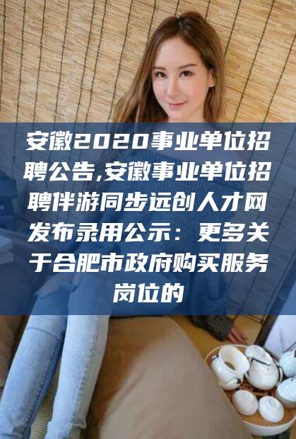 临沂安徽2020事业单位招聘公告,安徽事业单位招聘伴游同步远创人才网发布录用公示：更多关于合肥市政府购买服务岗位的