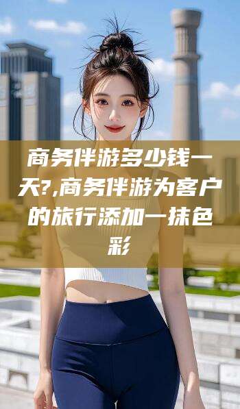 临沂商务伴游多少钱一天?,商务伴游为客户的旅行添加一抹色彩