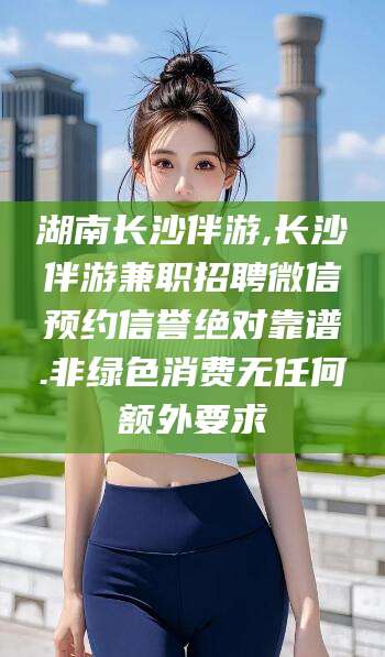 临沂湖南长沙伴游,长沙伴游兼职招聘微信预约信誉绝对靠谱.非绿色消费无任何额外要求