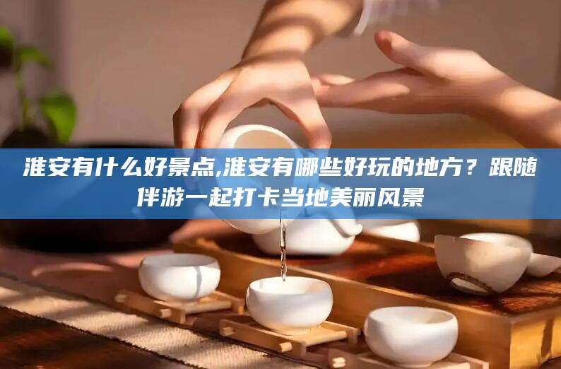 临沂淮安有什么好景点,淮安有哪些好玩的地方？跟随伴游一起打卡当地美丽风景