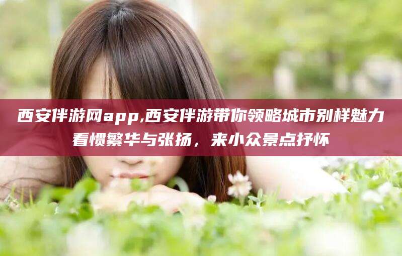 临沂西安伴游网app,西安伴游带你领略城市别样魅力看惯繁华与张扬，来小众景点抒怀