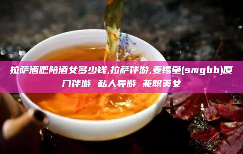 临沂拉萨酒吧陪酒女多少钱,拉萨伴游,姜锡肇(smgbb)厦门伴游 私人导游 兼职美女