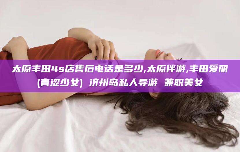 临沂太原丰田4s店售后电话是多少,太原伴游,丰田爱丽(青涩少女) 济州岛私人导游 兼职美女