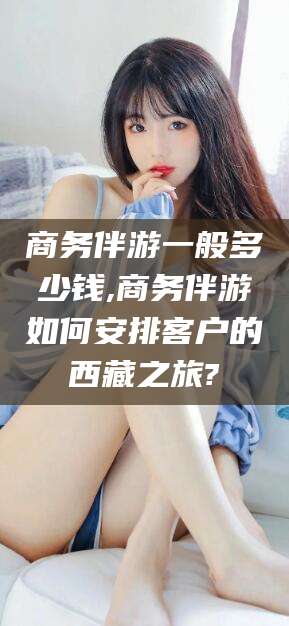临沂商务伴游一般多少钱,商务伴游如何安排客户的西藏之旅?