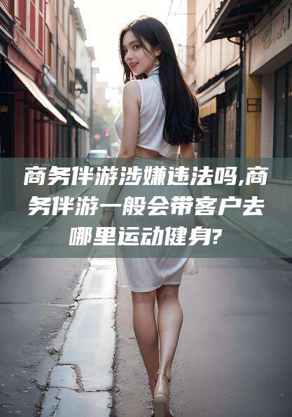 临沂商务伴游涉嫌违法吗,商务伴游一般会带客户去哪里运动健身?