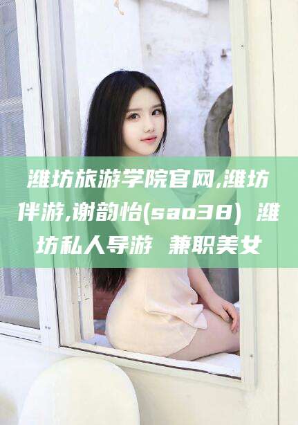 临沂潍坊旅游学院官网,潍坊伴游,谢韵怡(sao38) 潍坊私人导游 兼职美女