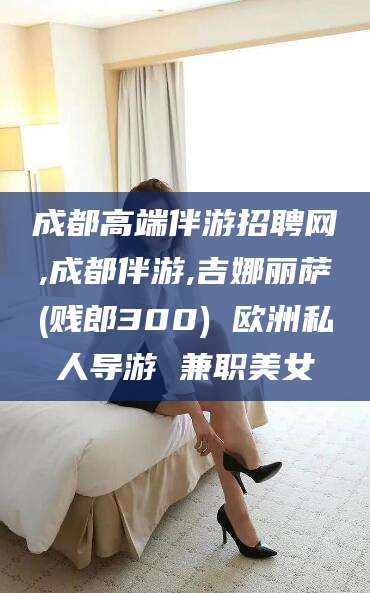 临沂成都高端伴游招聘网,成都伴游,吉娜丽萨(贱郎300) 欧洲私人导游 兼职美女