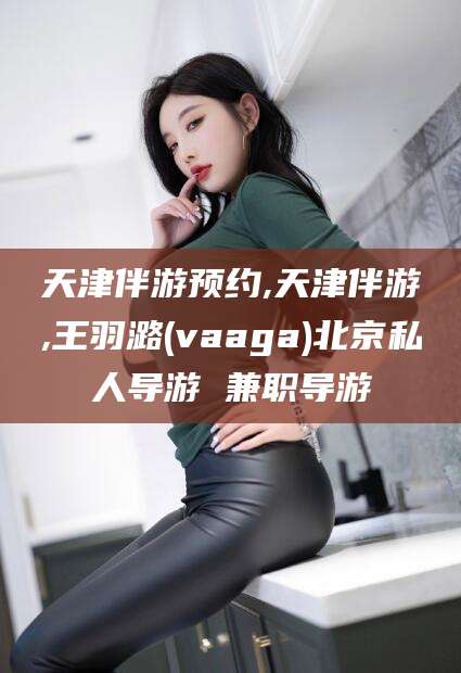 临沂天津伴游预约,天津伴游,王羽潞(vaaga)北京私人导游 兼职导游
