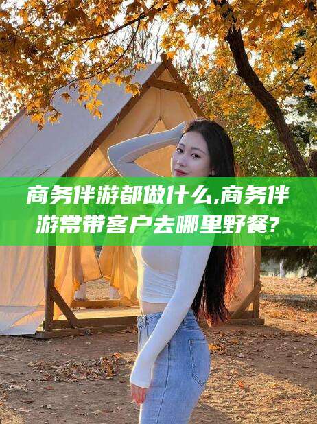 临沂商务伴游都做什么,商务伴游常带客户去哪里野餐?