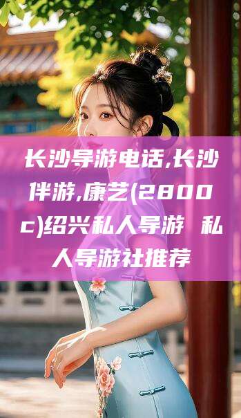 临沂长沙导游电话,长沙伴游,康艺(2800c)绍兴私人导游 私人导游社推荐