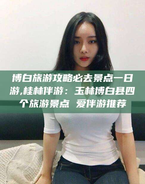 临沂博白旅游攻略必去景点一日游,桂林伴游：玉林博白县四个旅游景点 爱伴游推荐