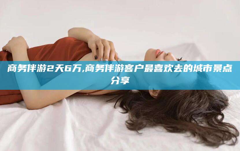 临沂商务伴游2天6万,商务伴游客户最喜欢去的城市景点分享