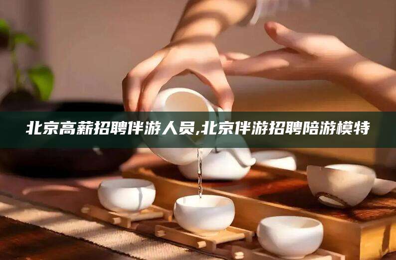 临沂北京高薪招聘伴游人员,北京伴游招聘陪游模特