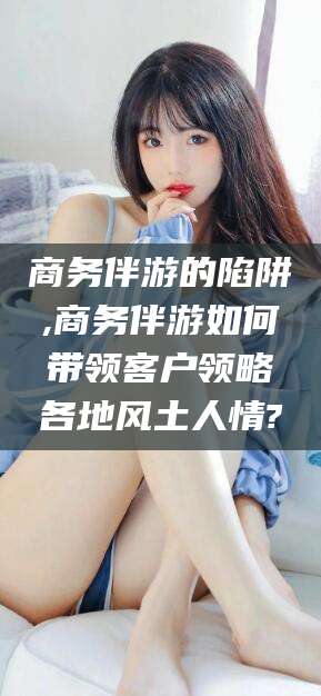 临沂商务伴游的陷阱,商务伴游如何带领客户领略各地风土人情?