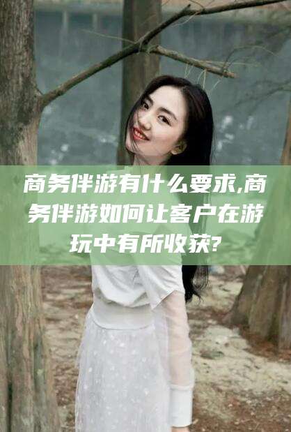 临沂商务伴游有什么要求,商务伴游如何让客户在游玩中有所收获?