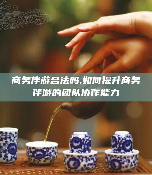 临沂商务伴游合法吗,如何提升商务伴游的团队协作能力