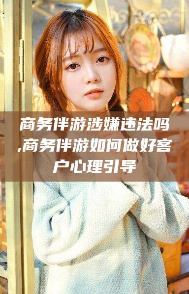 临沂商务伴游涉嫌违法吗,商务伴游如何做好客户心理引导