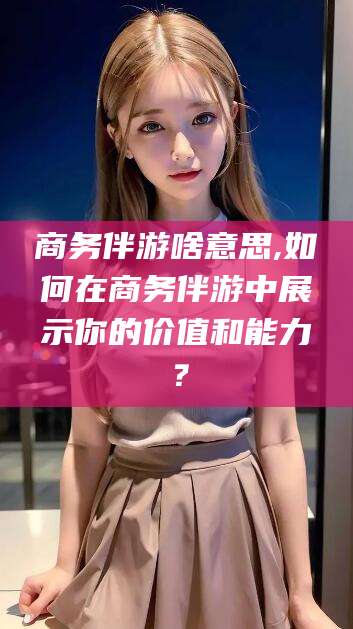 临沂商务伴游啥意思,如何在商务伴游中展示你的价值和能力？