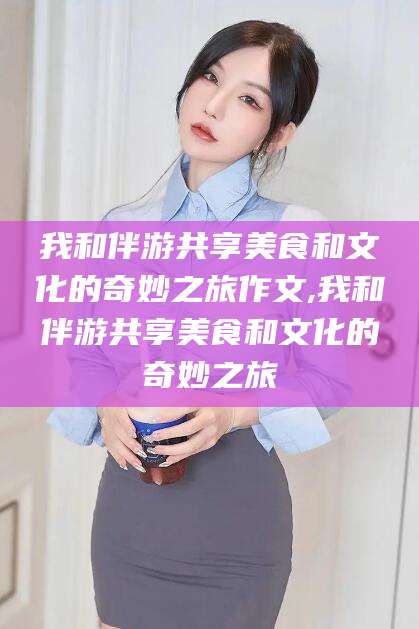 临沂我和伴游共享美食和文化的奇妙之旅作文,我和伴游共享美食和文化的奇妙之旅