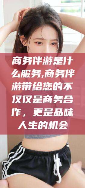 临沂商务伴游是什么服务,商务伴游带给您的不仅仅是商务合作，更是品味人生的机会
