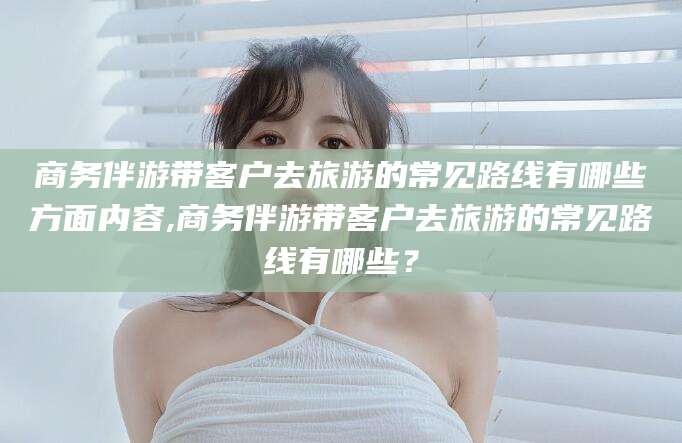 临沂商务伴游带客户去旅游的常见路线有哪些方面内容,商务伴游带客户去旅游的常见路线有哪些？