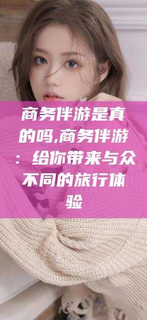 临沂商务伴游是真的吗,商务伴游：给你带来与众不同的旅行体验