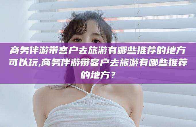 临沂商务伴游带客户去旅游有哪些推荐的地方可以玩,商务伴游带客户去旅游有哪些推荐的地方？