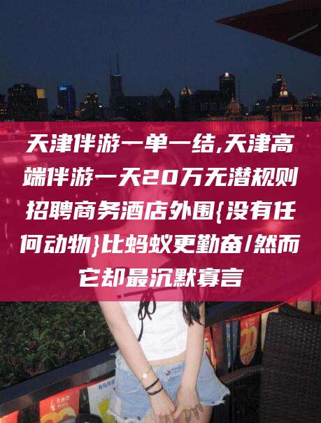 临沂天津伴游一单一结,天津高端伴游一天20万无潜规则招聘商务酒店外围{没有任何动物}比蚂蚁更勤奋/然而它却最沉默寡言