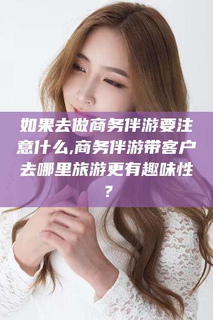 临沂如果去做商务伴游要注意什么,商务伴游带客户去哪里旅游更有趣味性？